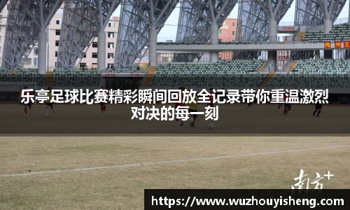 乐亭足球比赛精彩瞬间回放全记录带你重温激烈对决的每一刻