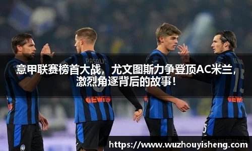 意甲联赛榜首大战，尤文图斯力争登顶AC米兰，激烈角逐背后的故事！