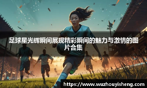 足球星光辉瞬间展现精彩瞬间的魅力与激情的图片合集