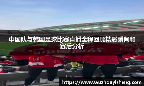 中国队与韩国足球比赛直播全程回顾精彩瞬间和赛后分析