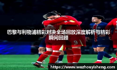巴黎与利物浦精彩对决全场回放深度解析与精彩瞬间回顾