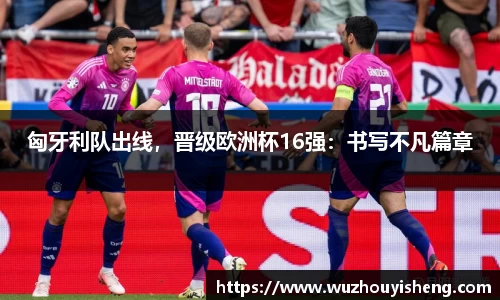 匈牙利队出线，晋级欧洲杯16强：书写不凡篇章